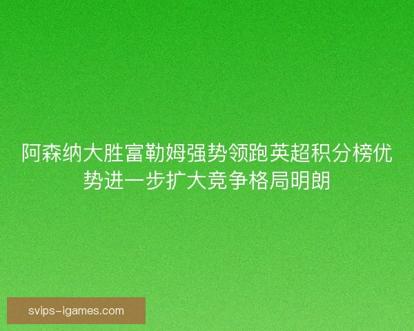 阿森纳大胜富勒姆强势领跑英超积分榜优势进一步扩大竞争格局明朗