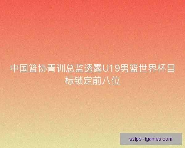中国篮协青训总监透露U19男篮世界杯目标锁定前八位