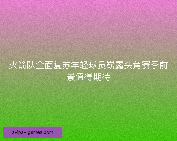 火箭队全面复苏年轻球员崭露头角赛季前景值得期待