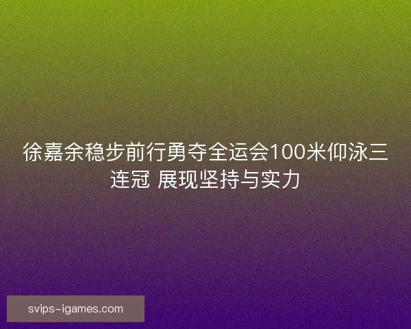 徐嘉余稳步前行勇夺全运会100米仰泳三连冠 展现坚持与实力