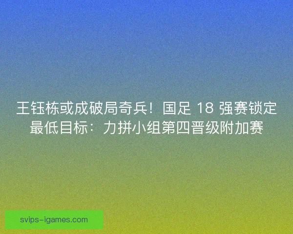 王钰栋或成破局奇兵！国足 18 强赛锁定最低目标：力拼小组第四晋级附加赛
