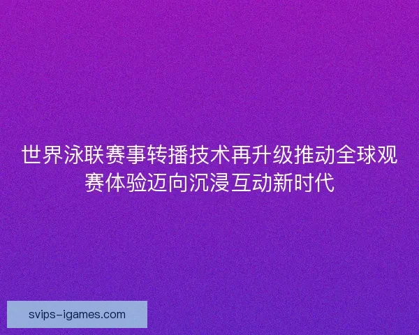 世界泳联赛事转播技术再升级推动全球观赛体验迈向沉浸互动新时代